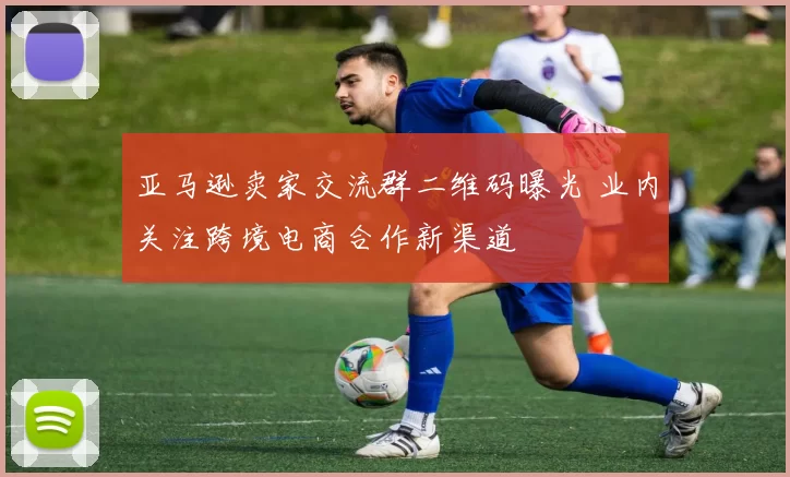 亚马逊卖家交流群二维码曝光 业内关注跨境电商合作新渠道