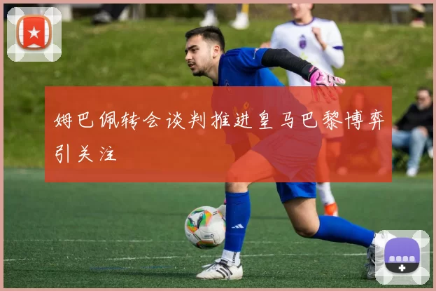 姆巴佩转会谈判推进皇马巴黎博弈引关注