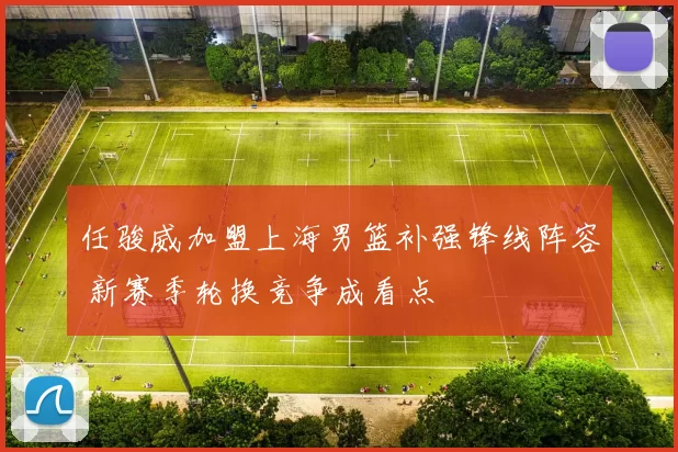 任骏威加盟上海男篮补强锋线阵容 新赛季轮换竞争成看点