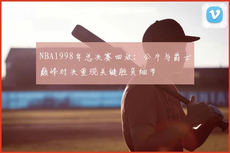 NBA1998年总决赛回放：公牛与爵士巅峰对决重现关键胜负细节