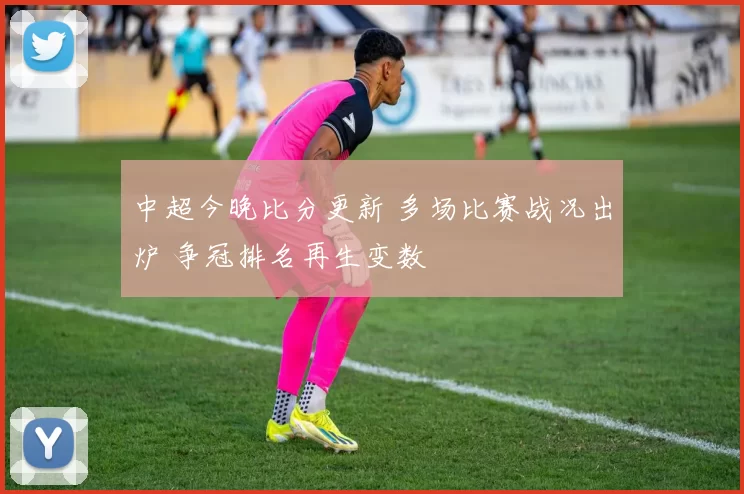 中超今晚比分更新 多场比赛战况出炉 争冠排名再生变数