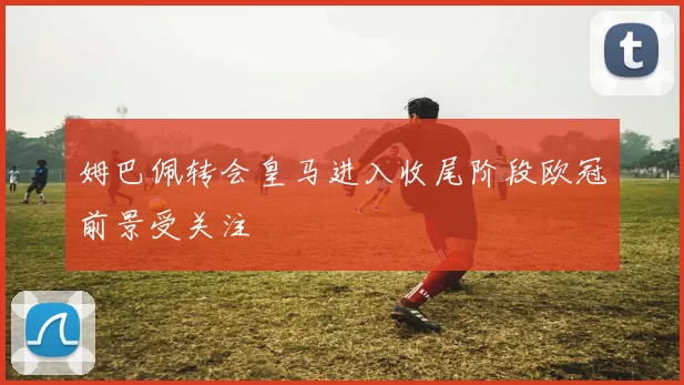 姆巴佩转会皇马进入收尾阶段欧冠前景受关注