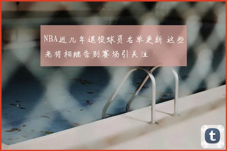 NBA近几年退役球员名单更新 这些老将相继告别赛场引关注