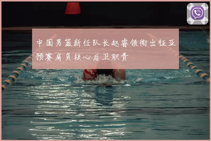 中国男篮新任队长赵睿领衔出征亚预赛肩负核心后卫职责