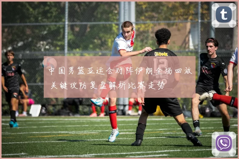 中国男篮亚运会对阵伊朗全场回放 关键攻防复盘解析比赛走势
