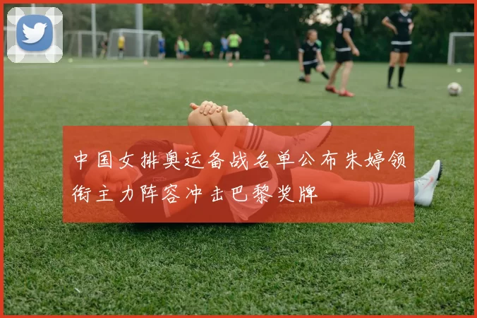 中国女排奥运备战名单公布朱婷领衔主力阵容冲击巴黎奖牌
