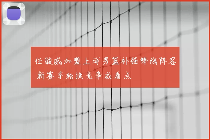 任骏威加盟上海男篮补强锋线阵容 新赛季轮换竞争成看点