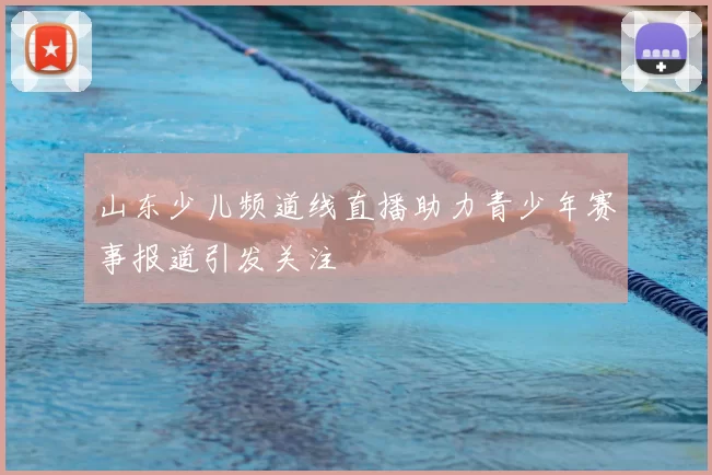 山东少儿频道线直播助力青少年赛事报道引发关注