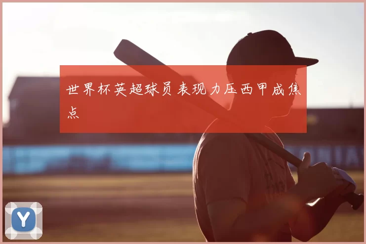 世界杯英超球员表现力压西甲成焦点