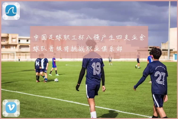 中国足球职工杯八强产生四支业余球队晋级将挑战职业俱乐部