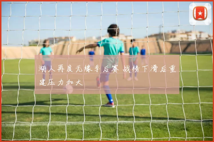湖人再度无缘季后赛 战绩下滑后重建压力加大