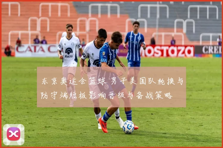 东京奥运会篮球 男子美国队轮换与防守端短板影响晋级与备战策略