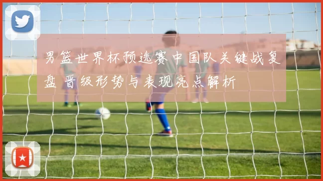 男篮世界杯预选赛中国队关键战复盘 晋级形势与表现亮点解析