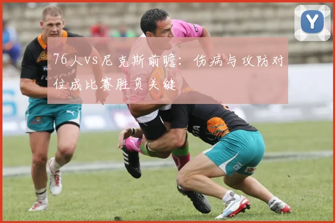 76人vs尼克斯前瞻：伤病与攻防对位成比赛胜负关键