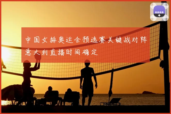 中国女排奥运会预选赛关键战对阵意大利直播时间确定