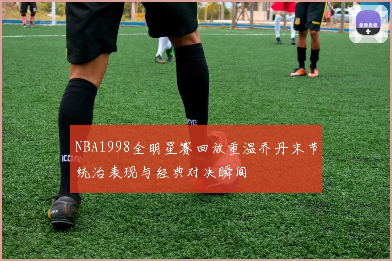 NBA1998全明星赛回放重温乔丹末节统治表现与经典对决瞬间