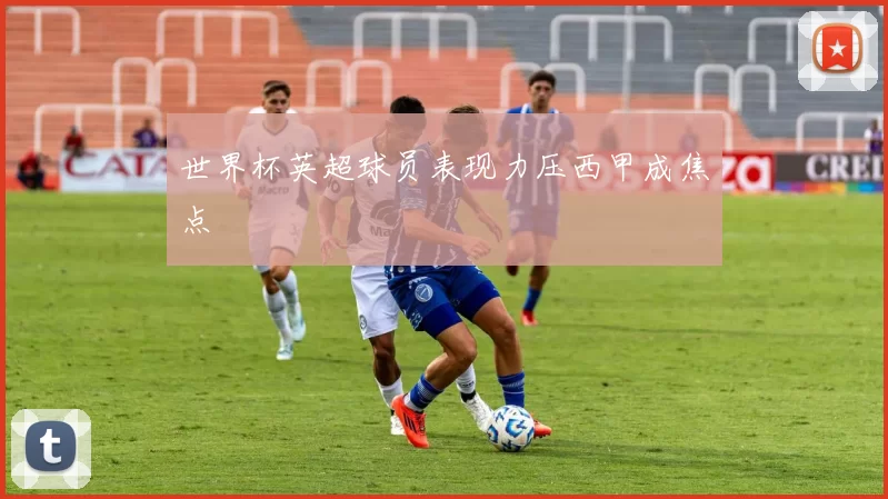 世界杯英超球员表现力压西甲成焦点