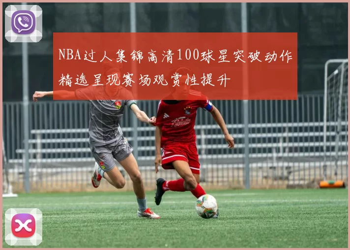 NBA过人集锦高清100球星突破动作精选呈现赛场观赏性提升