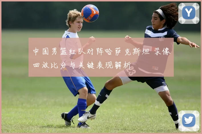 中国男篮红队对阵哈萨克斯坦 录像回放比分与关键表现解析