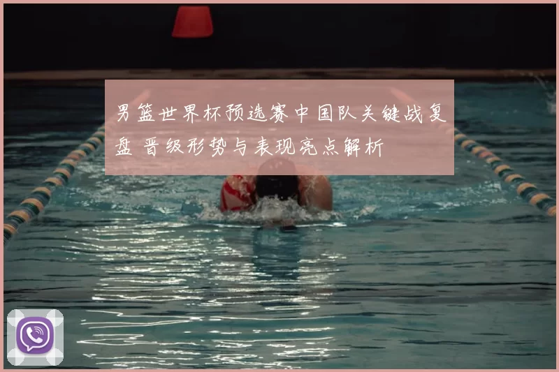 男篮世界杯预选赛中国队关键战复盘 晋级形势与表现亮点解析