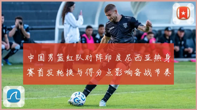 中国男篮红队对阵印度尼西亚热身赛首发轮换与得分点影响备战节奏