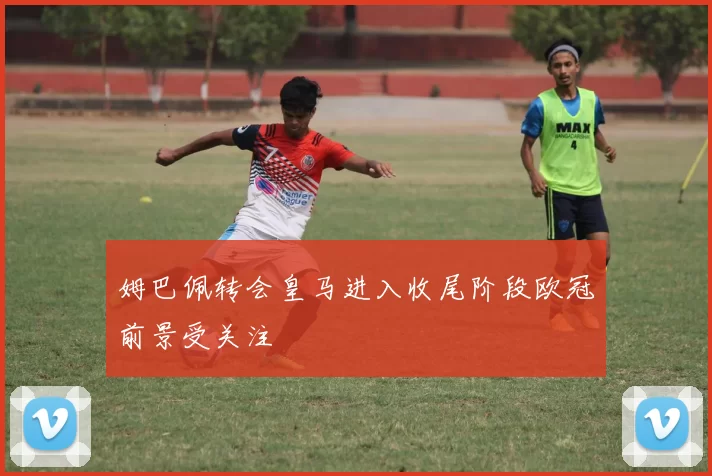 姆巴佩转会皇马进入收尾阶段欧冠前景受关注