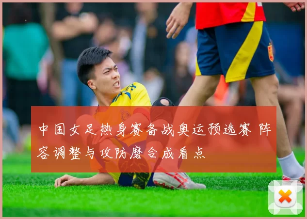 中国女足热身赛备战奥运预选赛 阵容调整与攻防磨合成看点