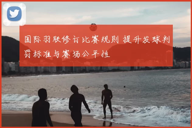 国际羽联修订比赛规则 提升发球判罚标准与赛场公平性