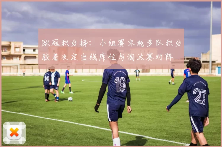 欧冠积分榜：小组赛末轮多队积分胶着决定出线席位与淘汰赛对阵