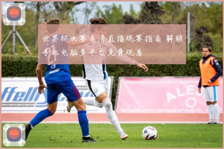 世界杯决赛高清直播观赛指南 解锁手机电脑多平台免费观看