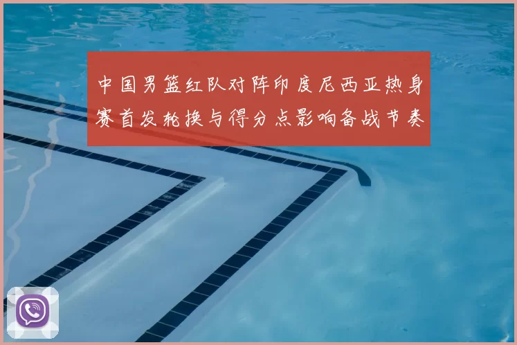 中国男篮红队对阵印度尼西亚热身赛首发轮换与得分点影响备战节奏