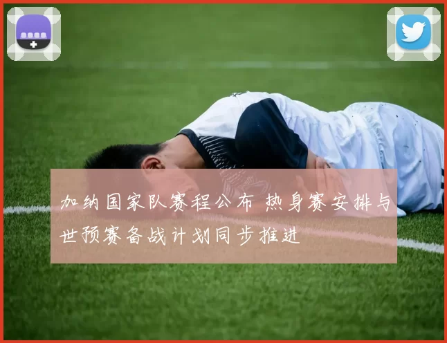 加纳国家队赛程公布 热身赛安排与世预赛备战计划同步推进