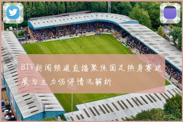 BTV新闻频道直播聚焦国足热身赛进展与主力伤停情况解析