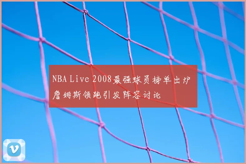 NBA Live 2008最强球员榜单出炉 詹姆斯领跑引发阵容讨论