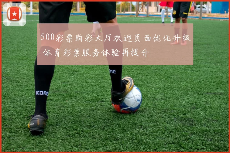 500彩票购彩大厅欢迎页面优化升级 体育彩票服务体验再提升
