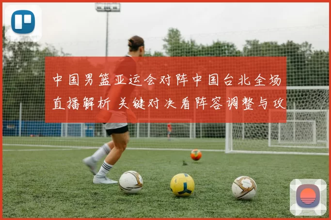中国男篮亚运会对阵中国台北全场直播解析 关键对决看阵容调整与攻防表现