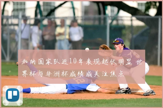 加纳国家队近10年表现起伏明显 世界杯与非洲杯成绩成关注焦点