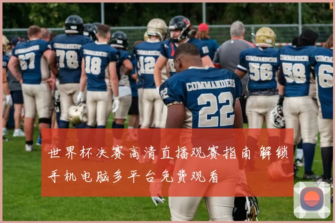 世界杯决赛高清直播观赛指南 解锁手机电脑多平台免费观看
