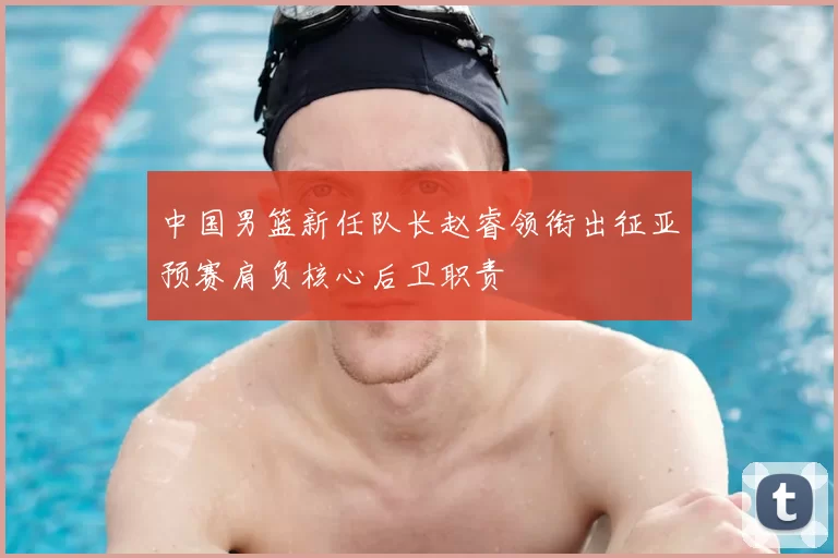 中国男篮新任队长赵睿领衔出征亚预赛肩负核心后卫职责