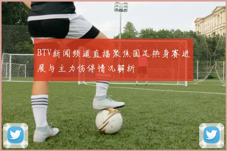 BTV新闻频道直播聚焦国足热身赛进展与主力伤停情况解析