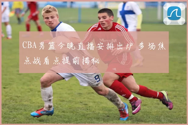 CBA男篮今晚直播安排出炉 多场焦点战看点提前揭秘