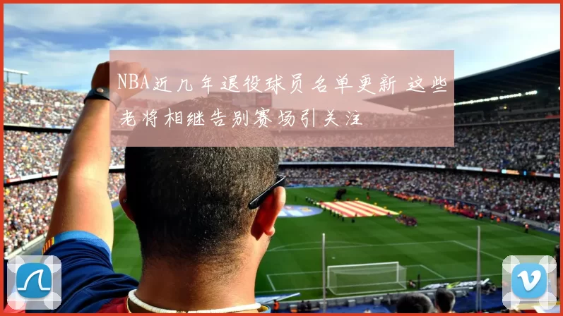 NBA近几年退役球员名单更新 这些老将相继告别赛场引关注