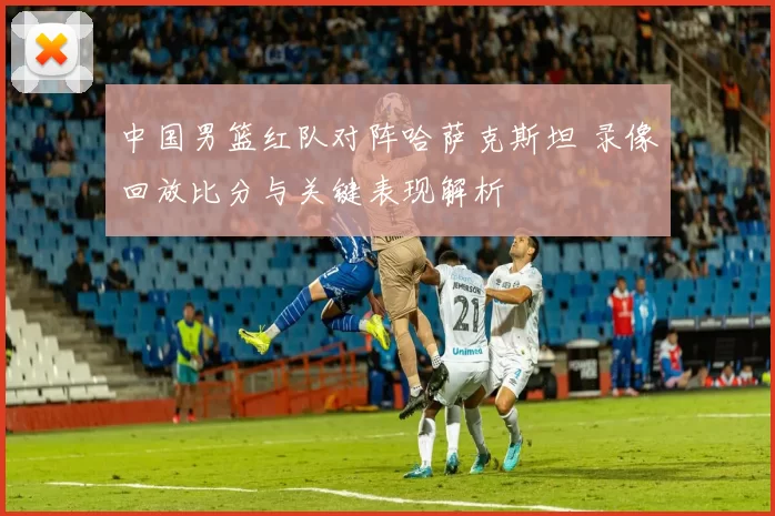 中国男篮红队对阵哈萨克斯坦 录像回放比分与关键表现解析
