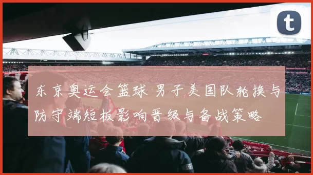 东京奥运会篮球 男子美国队轮换与防守端短板影响晋级与备战策略