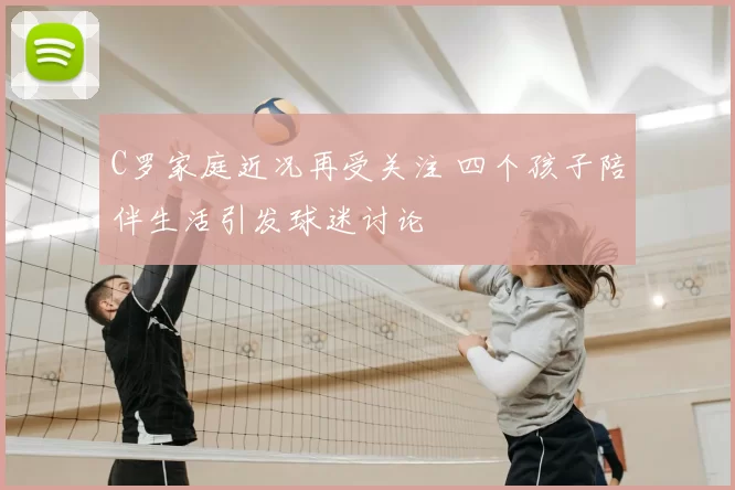 C罗家庭近况再受关注 四个孩子陪伴生活引发球迷讨论