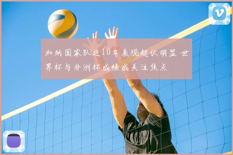 加纳国家队近10年表现起伏明显 世界杯与非洲杯成绩成关注焦点