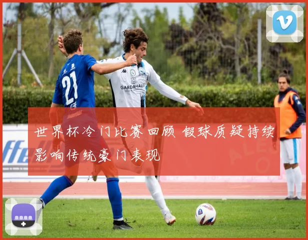 世界杯冷门比赛回顾 假球质疑持续影响传统豪门表现