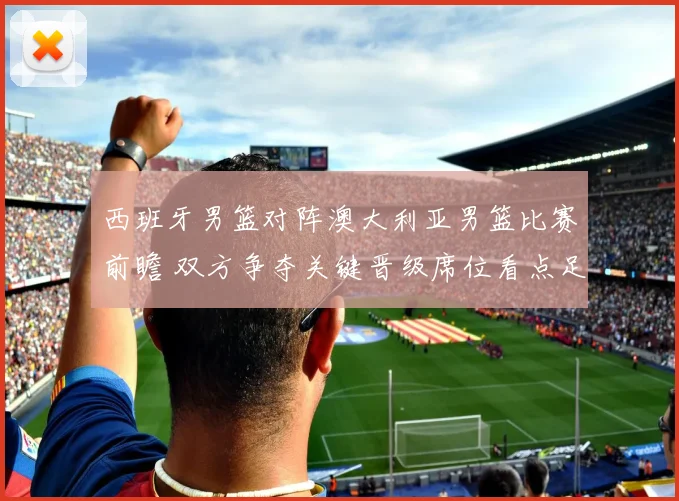 西班牙男篮对阵澳大利亚男篮比赛前瞻 双方争夺关键晋级席位看点足