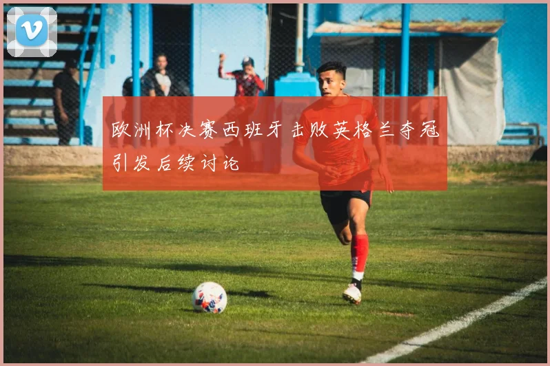 欧洲杯决赛西班牙击败英格兰夺冠引发后续讨论