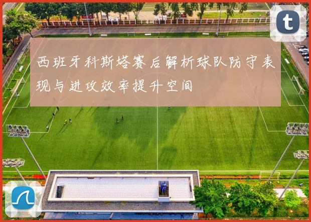 西班牙科斯塔赛后解析球队防守表现与进攻效率提升空间